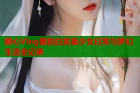 糖心Vlog里的白发美少女日常与梦幻生活全记录