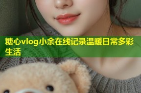 糖心vlog小余在线记录温暖日常多彩生活