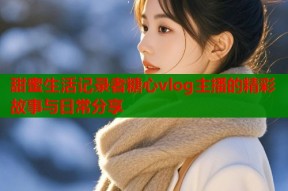 甜蜜生活记录者糖心vlog主播的精彩故事与日常分享