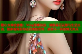 糖心女神金善雅：Vlog甜蜜放送，揭秘幕后花絮与生活点滴，独家视角带你走进她的世界，感受不一样的魅力风采