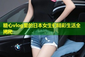 糖心vlog里的日本女生们精彩生活全揭秘