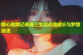 糖心视频记录高三生活点滴成长与梦想追逐