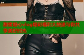 甜蜜糖心vlog精彩福利大放送与你共享美好时光