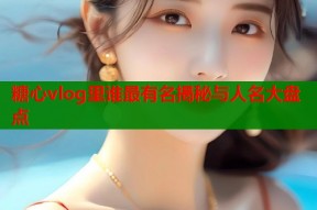 糖心vlog里谁最有名揭秘与人名大盘点