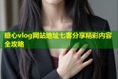 糖心vlog网站地址七客分享精彩内容全攻略
