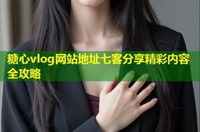 糖心vlog网站地址七客分享精彩内容全攻略