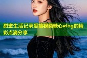 甜蜜生活记录爱搞视频糖心vlog的精彩点滴分享