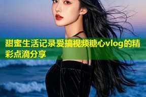 甜蜜生活记录爱搞视频糖心vlog的精彩点滴分享