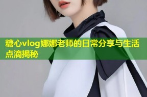 糖心vlog娜娜老师的日常分享与生活点滴揭秘