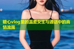 糖心vlog里的温柔女主与通话中的真情流露