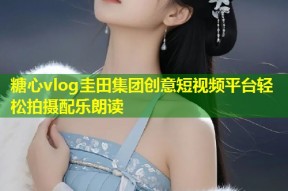 糖心vlog圭田集团创意短视频平台轻松拍摄配乐朗读