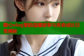 糖心vlog里的温暖故事与青春成长日常揭秘