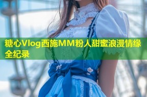 糖心Vlog西施MM粉人甜蜜浪漫情缘全纪录