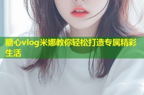 糖心vlog米娜教你轻松打造专属精彩生活