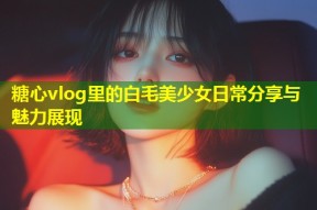 糖心vlog里的白毛美少女日常分享与魅力展现