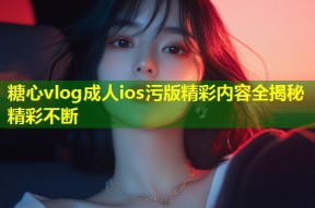 糖心vlog成人ios污版精彩内容全揭秘精彩不断