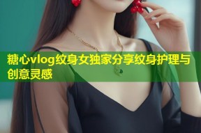 糖心vlog纹身女独家分享纹身护理与创意灵感