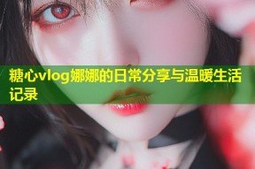 糖心vlog娜娜的日常分享与温暖生活记录