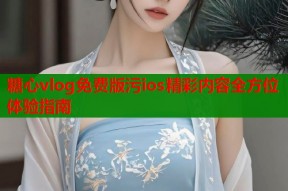 糖心vlog免费版污ios精彩内容全方位体验指南