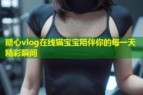 糖心vlog在线猫宝宝陪伴你的每一天精彩瞬间