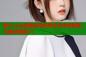 糖心vlog西施带你探索生活中的甜蜜与美好瞬间(1)