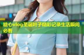 糖心vlog圣诞叶子精彩记录生活瞬间必看