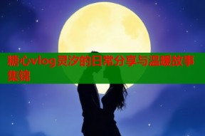 糖心vlog灵汐的日常分享与温暖故事集锦