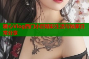糖心Vlog西门小巨精彩生活与独家日常分享