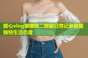 糖心vlog娜娜翘二郎腿日常记录展现独特生活态度