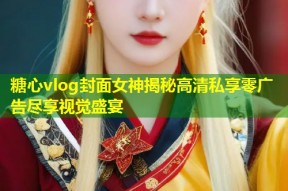 糖心vlog封面女神揭秘高清私享零广告尽享视觉盛宴