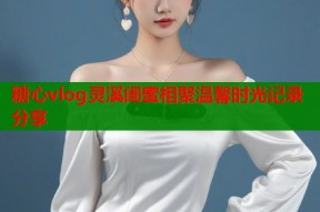 糖心vlog灵溪闺蜜相聚温馨时光记录分享