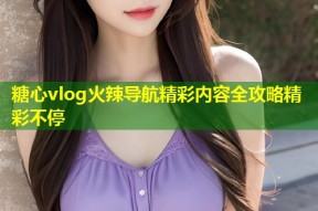糖心vlog火辣导航精彩内容全攻略精彩不停