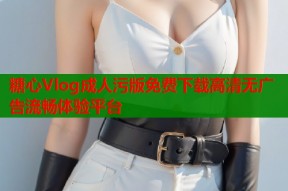糖心Vlog成人污版免费下载高清无广告流畅体验平台