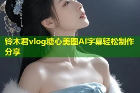 铃木君vlog糖心美图AI字幕轻松制作分享
