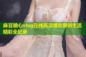 麻豆糖心vlog在线高清播放原创生活精彩全纪录