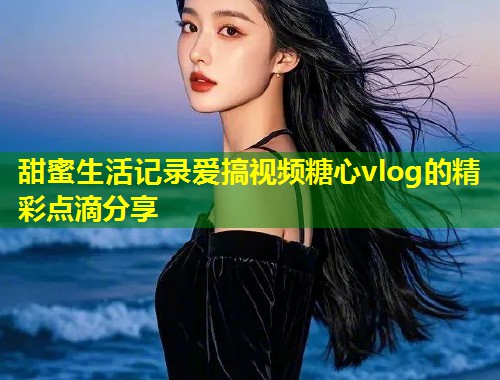 甜蜜生活记录爱搞视频糖心vlog的精彩点滴分享 第1张 甜蜜生活记录爱搞视频糖心vlog的精彩点滴分享 第1张