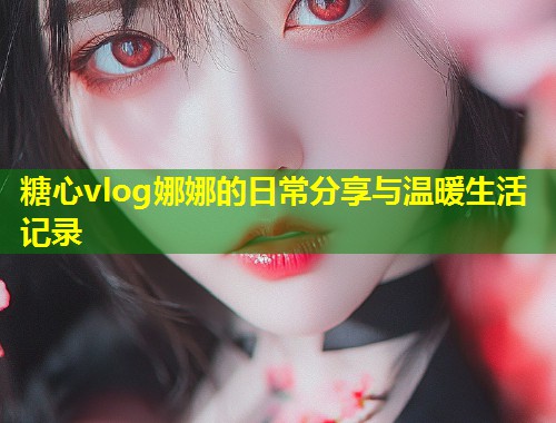 糖心vlog娜娜的日常分享与温暖生活记录  第1张