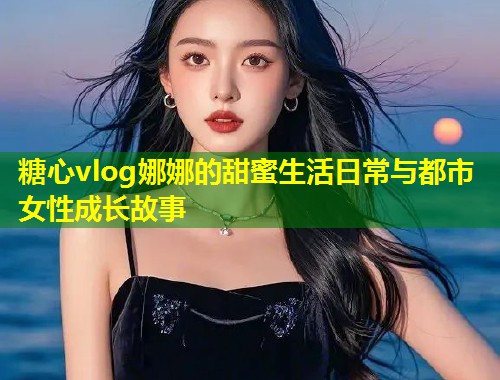 糖心vlog娜娜的甜蜜生活日常与都市女性成长故事  第1张
