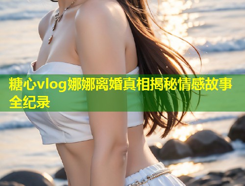 糖心vlog娜娜离婚真相揭秘情感故事全纪录 第1张 糖心vlog娜娜离婚真相揭秘情感故事全纪录 第1张