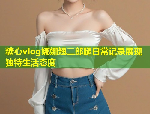 糖心vlog娜娜翘二郎腿日常记录展现独特生活态度 第1张 糖心vlog娜娜翘二郎腿日常记录展现独特生活态度 第1张