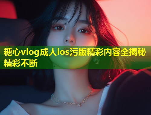 糖心vlog成人ios污版精彩内容全揭秘精彩不断 第1张 糖心vlog成人ios污版精彩内容全揭秘精彩不断 第1张