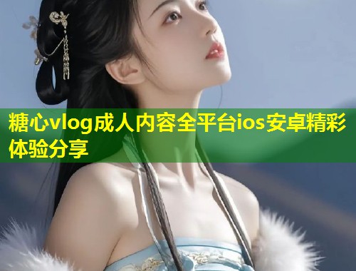 糖心vlog成人内容全平台ios安卓精彩体验分享  第2张