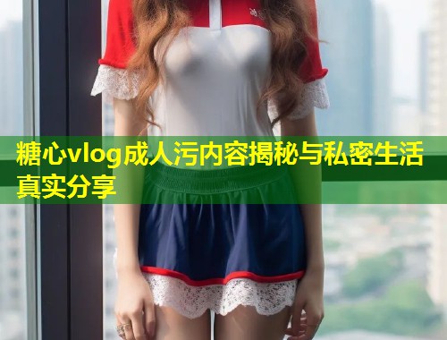 糖心vlog成人污内容揭秘与私密生活真实分享 第1张 糖心vlog成人污内容揭秘与私密生活真实分享 第1张