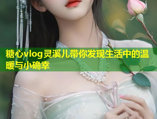 糖心vlog灵溪儿带你发现生活中的温暖与小确幸  第1张