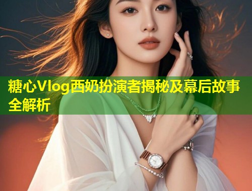 糖心Vlog西奶扮演者揭秘及幕后故事全解析 第1张 糖心Vlog西奶扮演者揭秘及幕后故事全解析 第1张