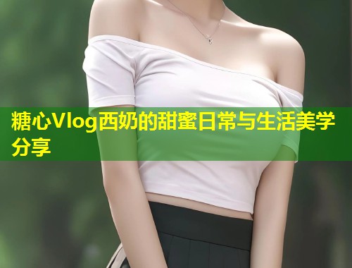 糖心Vlog西奶的甜蜜日常与生活美学分享 第1张 糖心Vlog西奶的甜蜜日常与生活美学分享 第1张