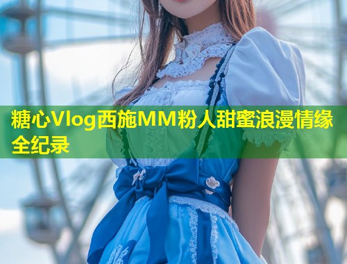 糖心Vlog西施MM粉人甜蜜浪漫情缘全纪录  第1张