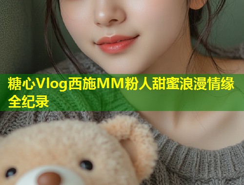糖心Vlog西施MM粉人甜蜜浪漫情缘全纪录  第2张