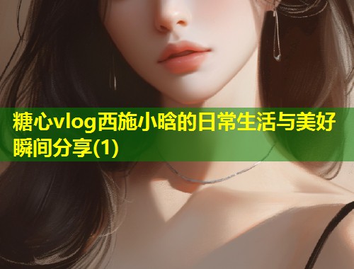糖心vlog西施小晗的日常生活与美好瞬间分享(1)  第1张