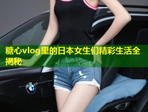 糖心vlog里的日本女生们精彩生活全揭秘 第1张 糖心vlog里的日本女生们精彩生活全揭秘 第1张